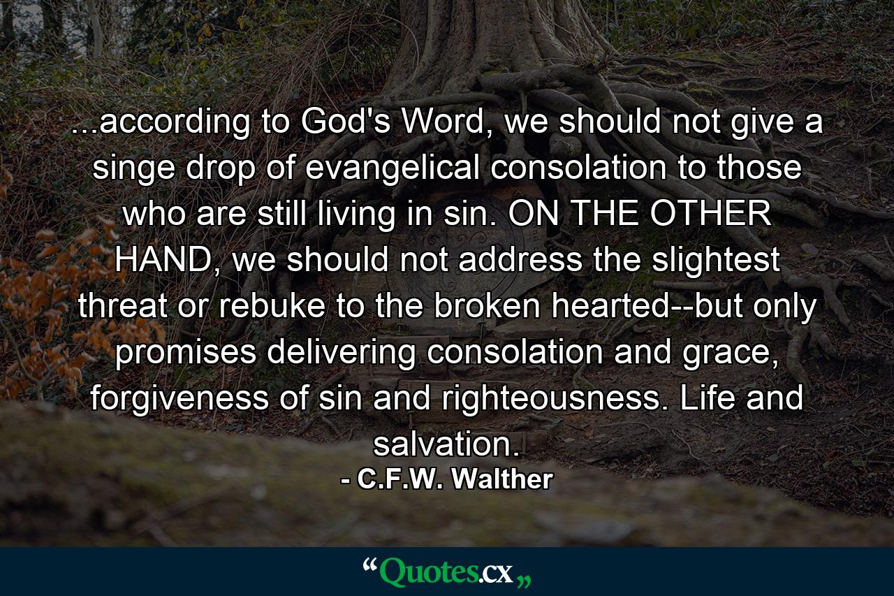 ...according to God's Word, we should not give a singe drop of evangelical consolation to those who are still living in sin. ON THE OTHER HAND, we should not address the slightest threat or rebuke to the broken hearted--but only promises delivering consolation and grace, forgiveness of sin and righteousness. Life and salvation. - Quote by C.F.W. Walther