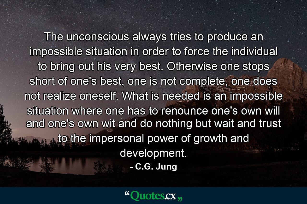 The unconscious always tries to produce an impossible situation in order to force the individual to bring out his very best. Otherwise one stops short of one's best, one is not complete, one does not realize oneself. What is needed is an impossible situation where one has to renounce one's own will and one's own wit and do nothing but wait and trust to the impersonal power of growth and development. - Quote by C.G. Jung