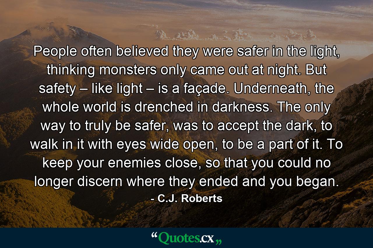 People often believed they were safer in the light, thinking monsters only came out at night. But safety – like light – is a façade. Underneath, the whole world is drenched in darkness. The only way to truly be safer, was to accept the dark, to walk in it with eyes wide open, to be a part of it. To keep your enemies close, so that you could no longer discern where they ended and you began. - Quote by C.J. Roberts