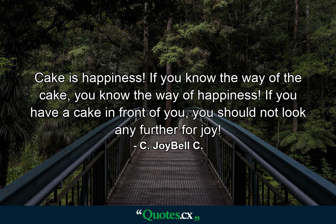 Cake is happiness! If you know the way of the cake, you know the way of happiness! If you have a cake in front of you, you should not look any further for joy! - Quote by C. JoyBell C.