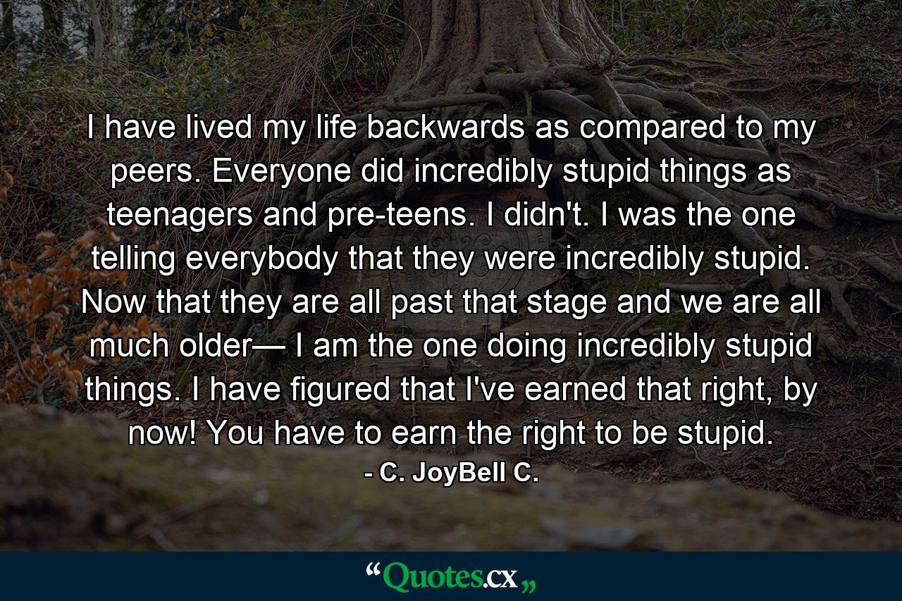 I have lived my life backwards as compared to my peers. Everyone did incredibly stupid things as teenagers and pre-teens. I didn't. I was the one telling everybody that they were incredibly stupid. Now that they are all past that stage and we are all much older— I am the one doing incredibly stupid things. I have figured that I've earned that right, by now! You have to earn the right to be stupid. - Quote by C. JoyBell C.