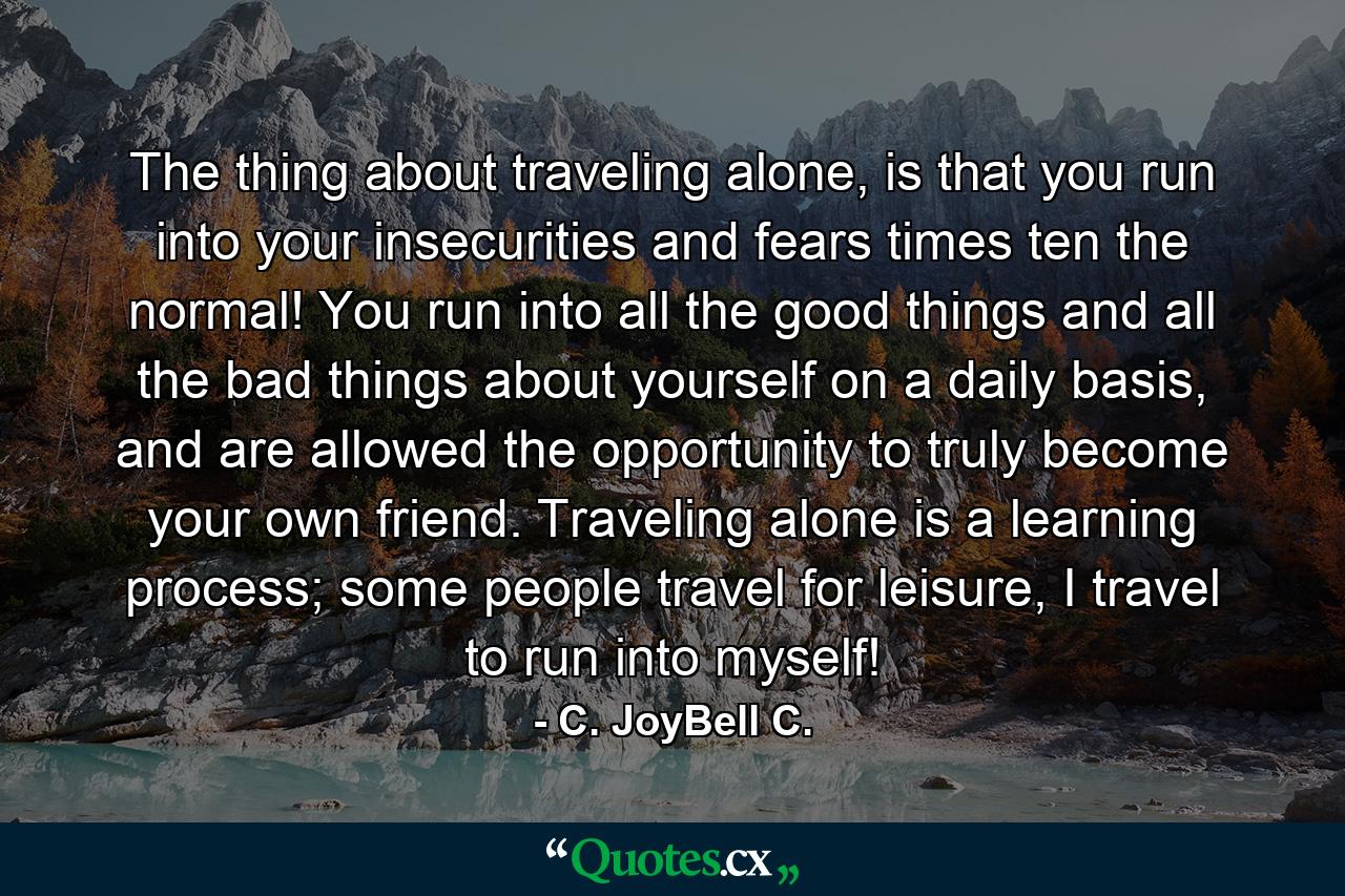 The thing about traveling alone, is that you run into your insecurities and fears times ten the normal! You run into all the good things and all the bad things about yourself on a daily basis, and are allowed the opportunity to truly become your own friend. Traveling alone is a learning process; some people travel for leisure, I travel to run into myself! - Quote by C. JoyBell C.