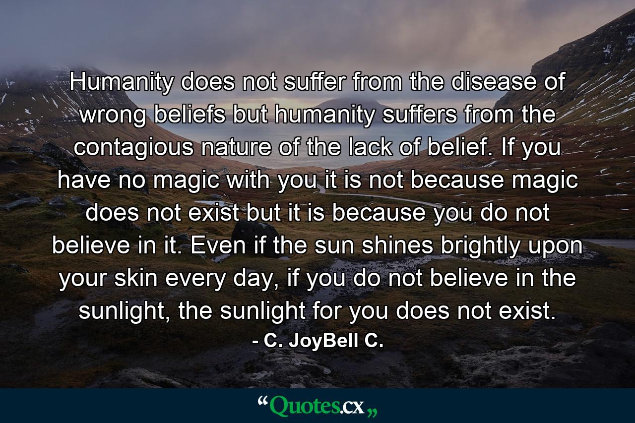 Humanity does not suffer from the disease of wrong beliefs but humanity suffers from the contagious nature of the lack of belief. If you have no magic with you it is not because magic does not exist but it is because you do not believe in it. Even if the sun shines brightly upon your skin every day, if you do not believe in the sunlight, the sunlight for you does not exist. - Quote by C. JoyBell C.