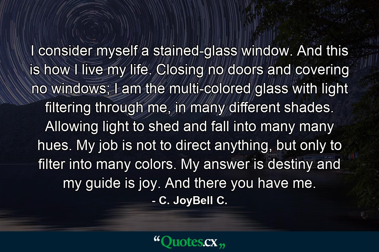 I consider myself a stained-glass window. And this is how I live my life. Closing no doors and covering no windows; I am the multi-colored glass with light filtering through me, in many different shades. Allowing light to shed and fall into many many hues. My job is not to direct anything, but only to filter into many colors. My answer is destiny and my guide is joy. And there you have me. - Quote by C. JoyBell C.