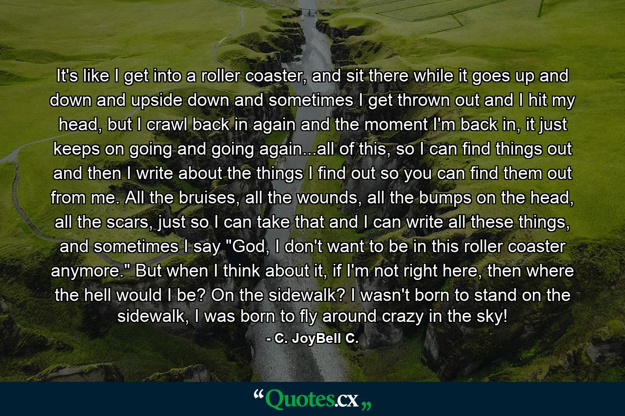 It's like I get into a roller coaster, and sit there while it goes up and down and upside down and sometimes I get thrown out and I hit my head, but I crawl back in again and the moment I'm back in, it just keeps on going and going again...all of this, so I can find things out and then I write about the things I find out so you can find them out from me. All the bruises, all the wounds, all the bumps on the head, all the scars, just so I can take that and I can write all these things, and sometimes I say 