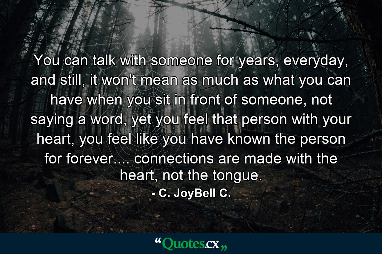 You can talk with someone for years, everyday, and still, it won't mean as much as what you can have when you sit in front of someone, not saying a word, yet you feel that person with your heart, you feel like you have known the person for forever.... connections are made with the heart, not the tongue. - Quote by C. JoyBell C.