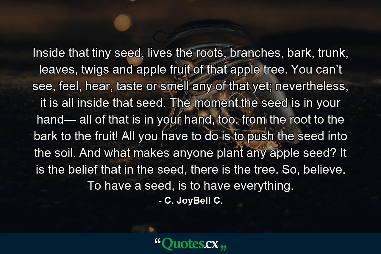 Inside that tiny seed, lives the roots, branches, bark, trunk, leaves, twigs and apple fruit of that apple tree. You can’t see, feel, hear, taste or smell any of that yet; nevertheless, it is all inside that seed. The moment the seed is in your hand— all of that is in your hand, too, from the root to the bark to the fruit! All you have to do is to push the seed into the soil. And what makes anyone plant any apple seed? It is the belief that in the seed, there is the tree. So, believe. To have a seed, is to have everything. - Quote by C. JoyBell C.