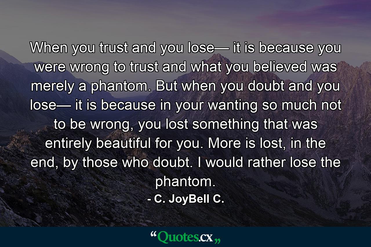 When you trust and you lose— it is because you were wrong to trust and what you believed was merely a phantom. But when you doubt and you lose— it is because in your wanting so much not to be wrong, you lost something that was entirely beautiful for you. More is lost, in the end, by those who doubt. I would rather lose the phantom. - Quote by C. JoyBell C.