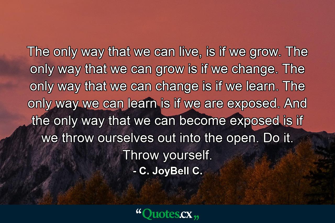 The only way that we can live, is if we grow. The only way that we can grow is if we change. The only way that we can change is if we learn. The only way we can learn is if we are exposed. And the only way that we can become exposed is if we throw ourselves out into the open. Do it. Throw yourself. - Quote by C. JoyBell C.