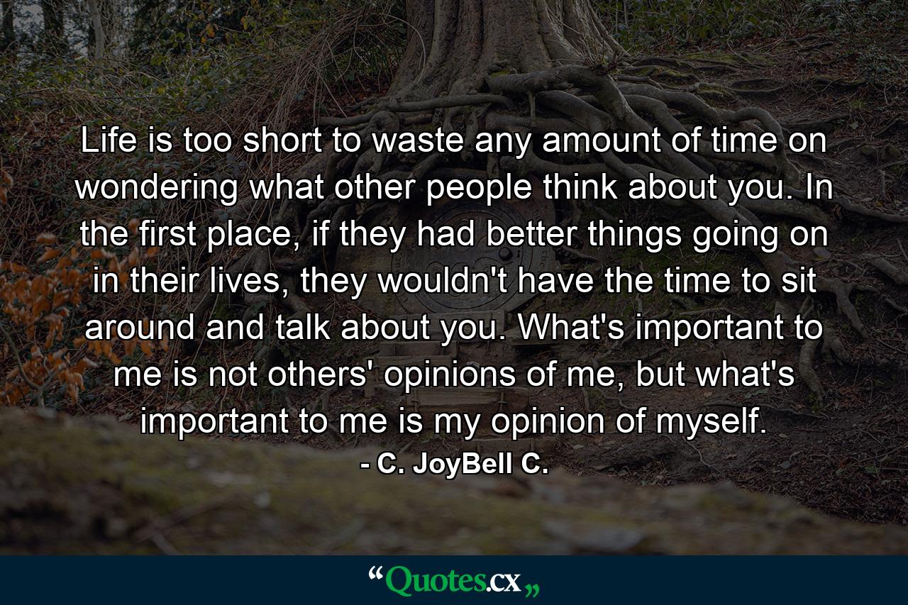 Life is too short to waste any amount of time on wondering what other people think about you. In the first place, if they had better things going on in their lives, they wouldn't have the time to sit around and talk about you. What's important to me is not others' opinions of me, but what's important to me is my opinion of myself. - Quote by C. JoyBell C.