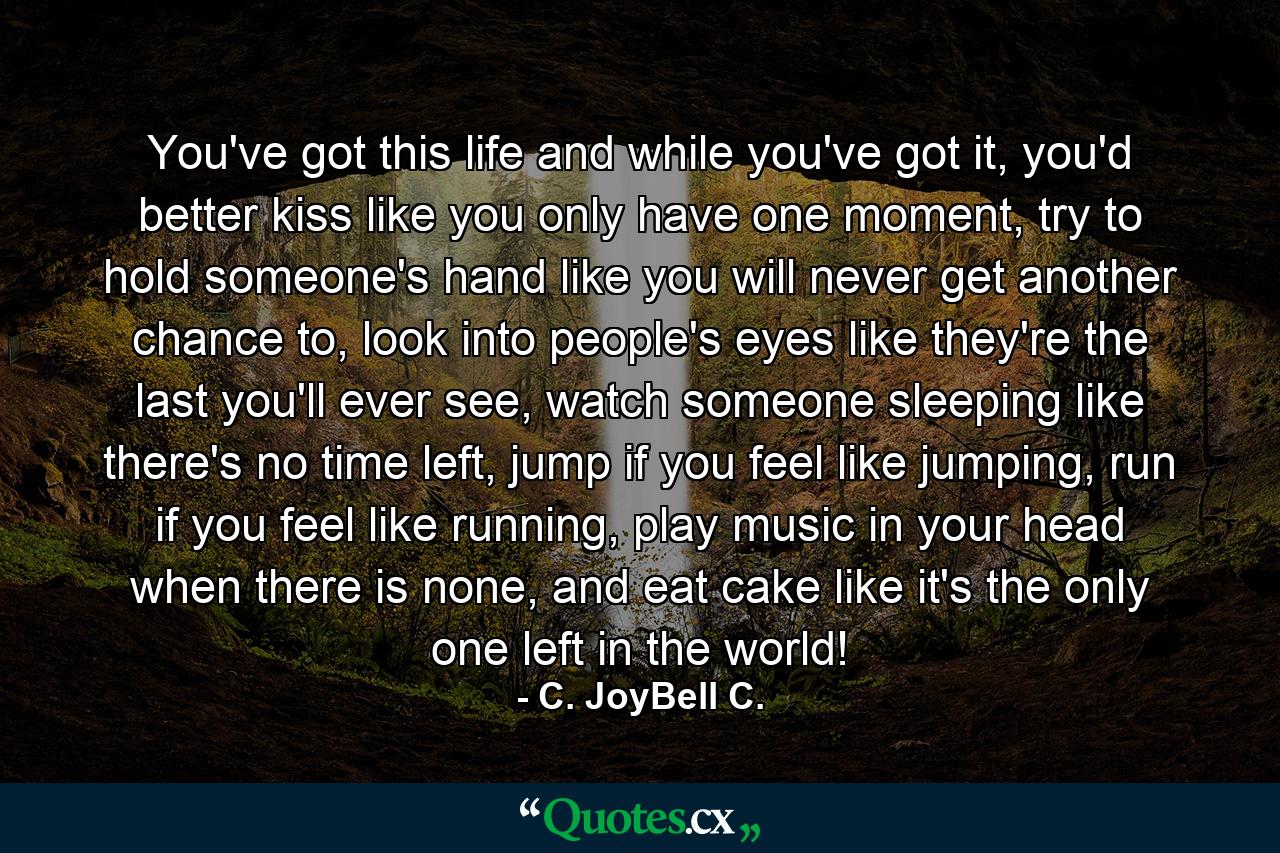 You've got this life and while you've got it, you'd better kiss like you only have one moment, try to hold someone's hand like you will never get another chance to, look into people's eyes like they're the last you'll ever see, watch someone sleeping like there's no time left, jump if you feel like jumping, run if you feel like running, play music in your head when there is none, and eat cake like it's the only one left in the world! - Quote by C. JoyBell C.