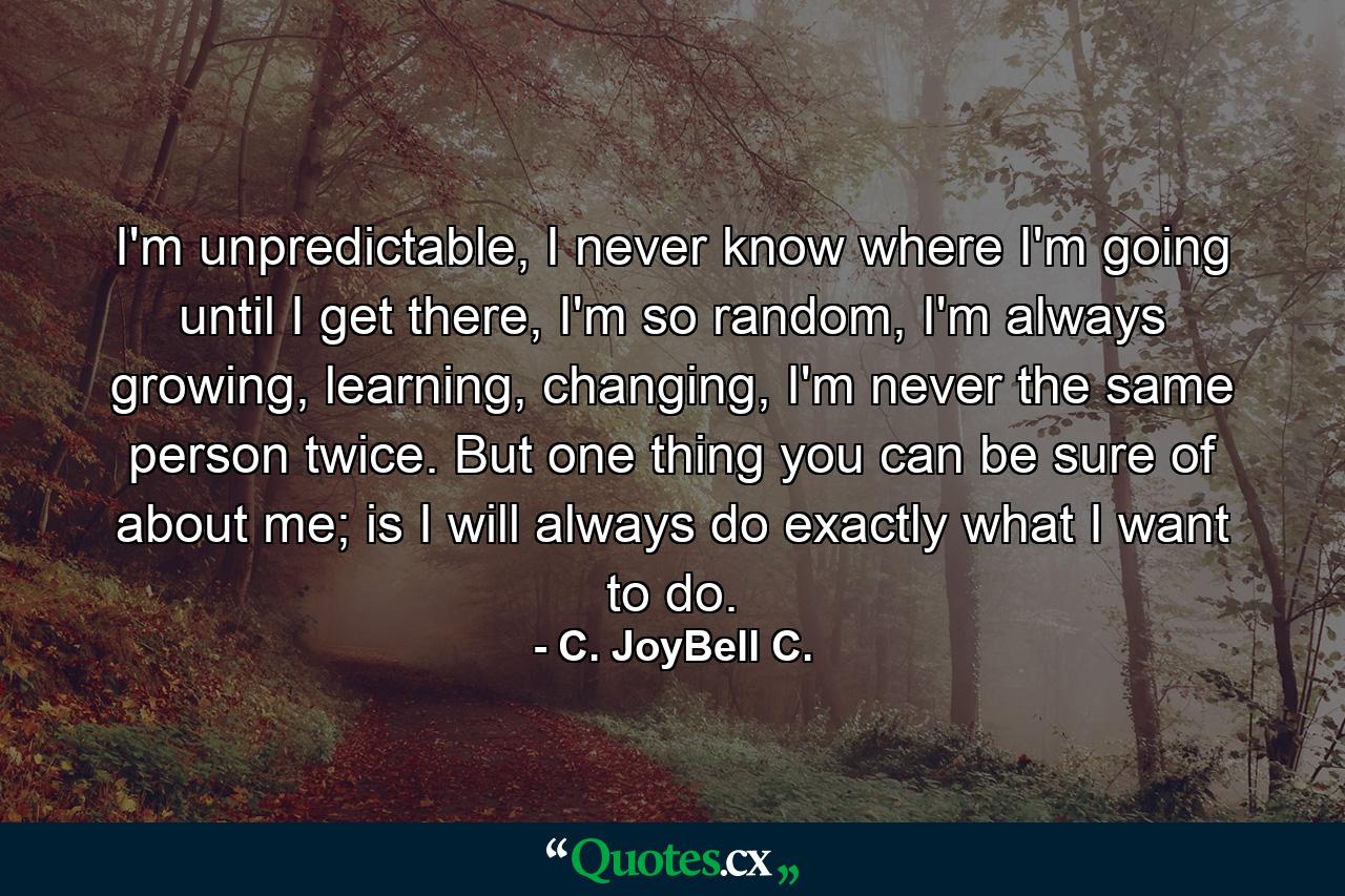 I'm unpredictable, I never know where I'm going until I get there, I'm so random, I'm always growing, learning, changing, I'm never the same person twice. But one thing you can be sure of about me; is I will always do exactly what I want to do. - Quote by C. JoyBell C.