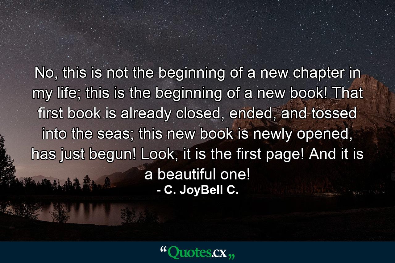 No, this is not the beginning of a new chapter in my life; this is the beginning of a new book! That first book is already closed, ended, and tossed into the seas; this new book is newly opened, has just begun! Look, it is the first page! And it is a beautiful one! - Quote by C. JoyBell C.