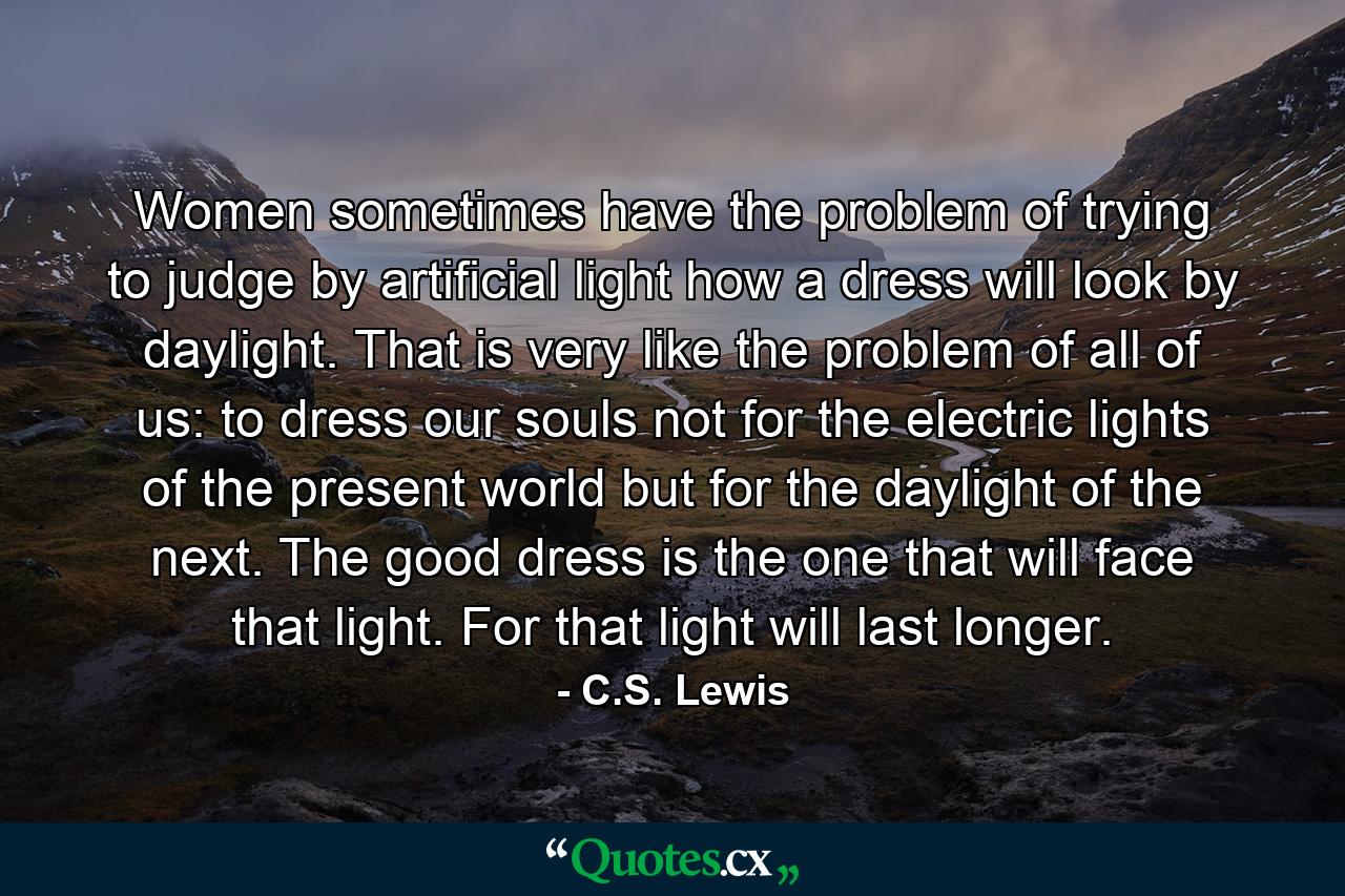 Women sometimes have the problem of trying to judge by artificial light how a dress will look by daylight. That is very like the problem of all of us: to dress our souls not for the electric lights of the present world but for the daylight of the next. The good dress is the one that will face that light. For that light will last longer. - Quote by C.S. Lewis