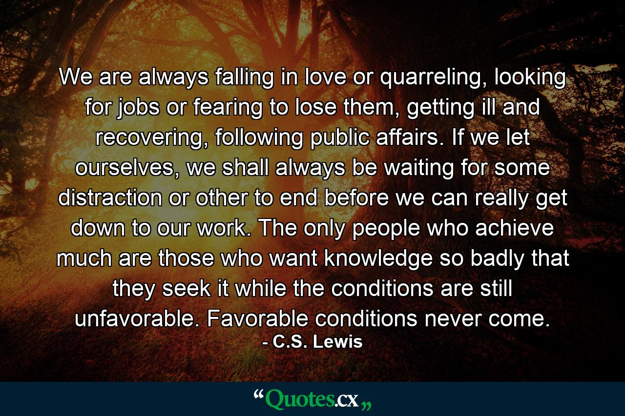 We are always falling in love or quarreling, looking for jobs or fearing to lose them, getting ill and recovering, following public affairs. If we let ourselves, we shall always be waiting for some distraction or other to end before we can really get down to our work. The only people who achieve much are those who want knowledge so badly that they seek it while the conditions are still unfavorable. Favorable conditions never come. - Quote by C.S. Lewis