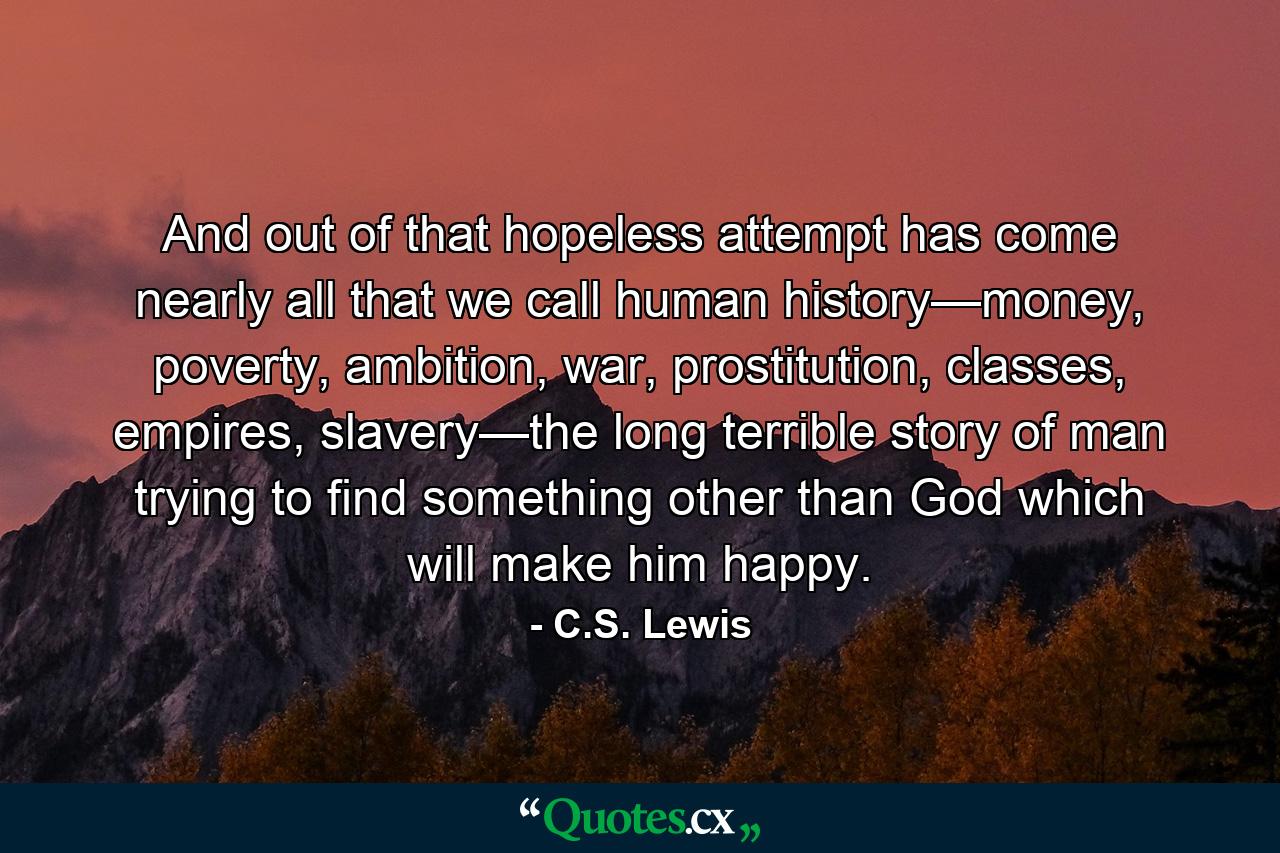 And out of that hopeless attempt has come nearly all that we call human history—money, poverty, ambition, war, prostitution, classes, empires, slavery—the long terrible story of man trying to find something other than God which will make him happy. - Quote by C.S. Lewis