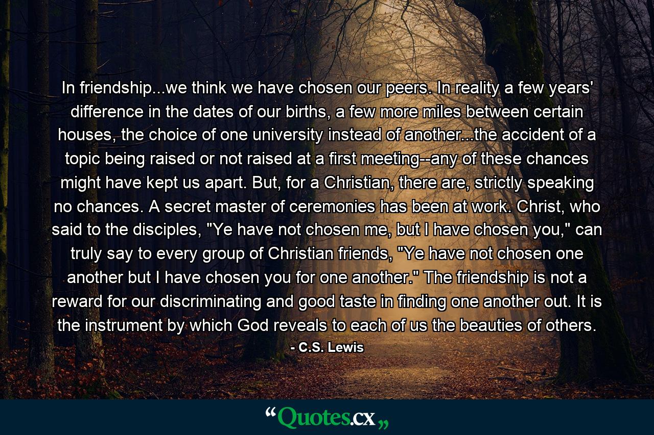 In friendship...we think we have chosen our peers. In reality a few years' difference in the dates of our births, a few more miles between certain houses, the choice of one university instead of another...the accident of a topic being raised or not raised at a first meeting--any of these chances might have kept us apart. But, for a Christian, there are, strictly speaking no chances. A secret master of ceremonies has been at work. Christ, who said to the disciples, 