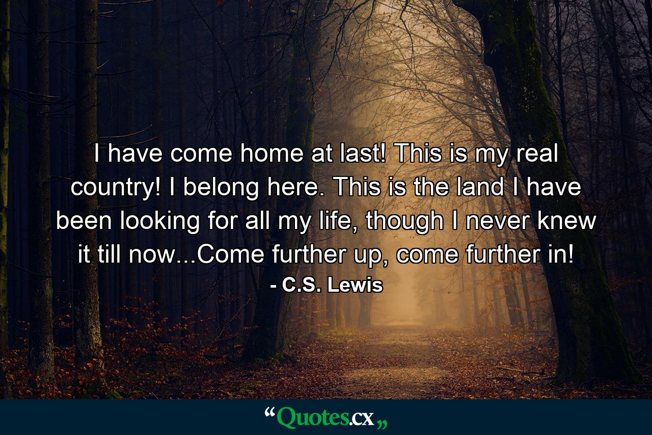 I have come home at last! This is my real country! I belong here. This is the land I have been looking for all my life, though I never knew it till now...Come further up, come further in! - Quote by C.S. Lewis