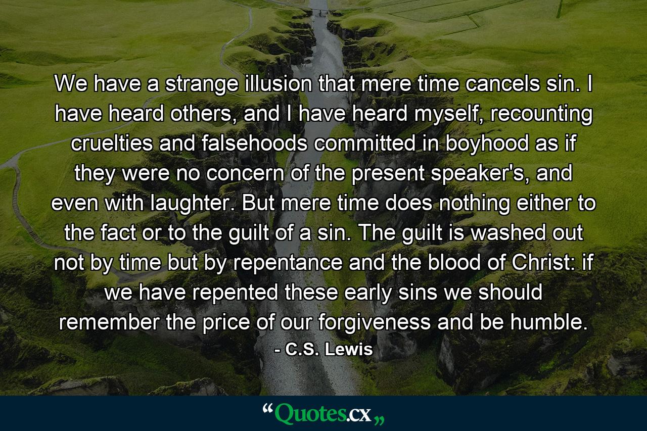 We have a strange illusion that mere time cancels sin. I have heard others, and I have heard myself, recounting cruelties and falsehoods committed in boyhood as if they were no concern of the present speaker's, and even with laughter. But mere time does nothing either to the fact or to the guilt of a sin. The guilt is washed out not by time but by repentance and the blood of Christ: if we have repented these early sins we should remember the price of our forgiveness and be humble. - Quote by C.S. Lewis