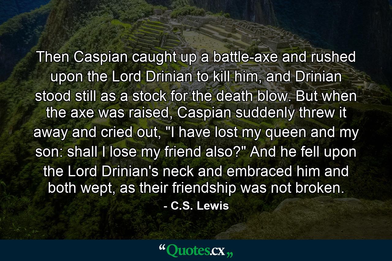 Then Caspian caught up a battle-axe and rushed upon the Lord Drinian to kill him, and Drinian stood still as a stock for the death blow. But when the axe was raised, Caspian suddenly threw it away and cried out, 