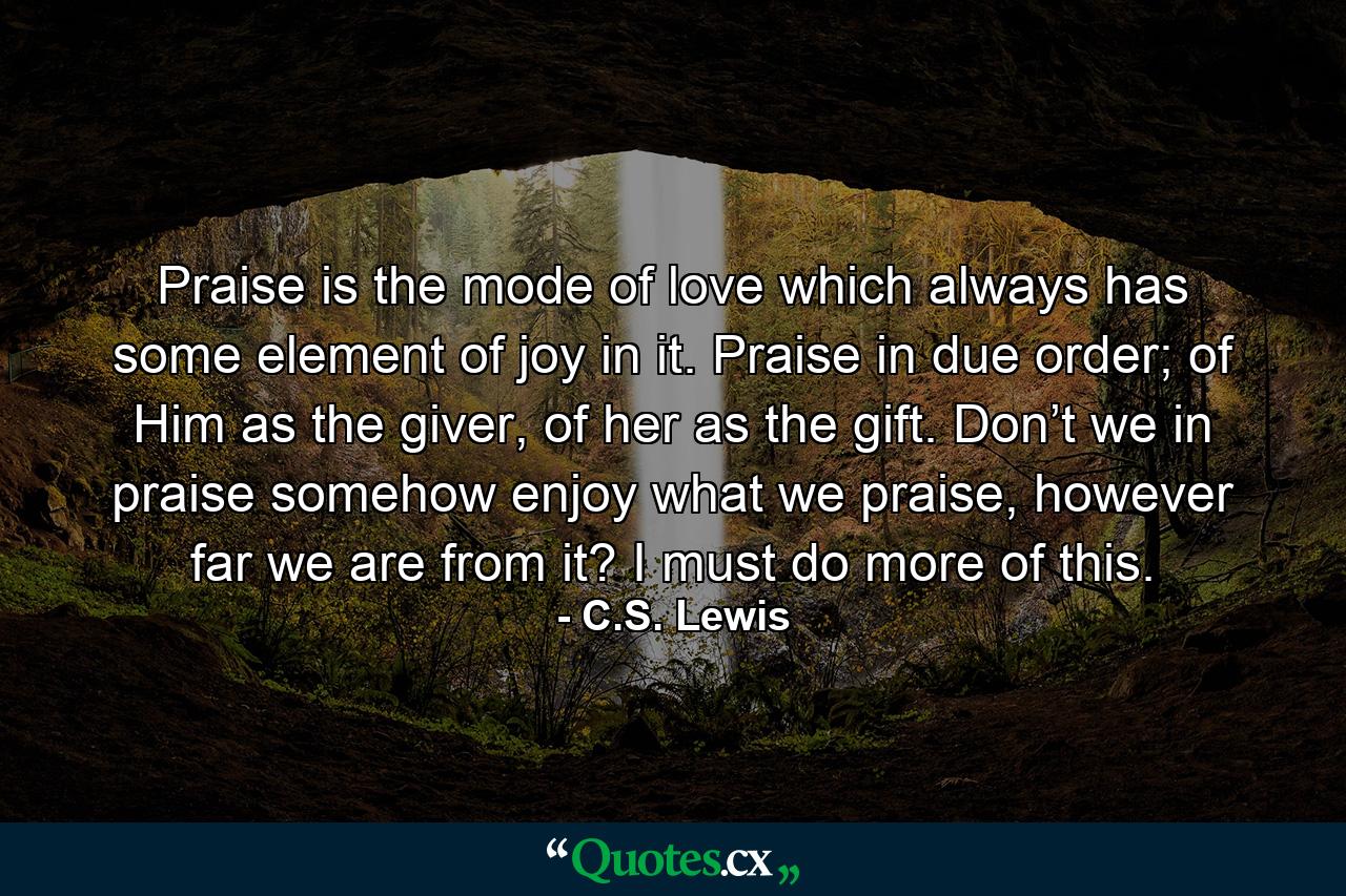 Praise is the mode of love which always has some element of joy in it. Praise in due order; of Him as the giver, of her as the gift. Don’t we in praise somehow enjoy what we praise, however far we are from it? I must do more of this. - Quote by C.S. Lewis