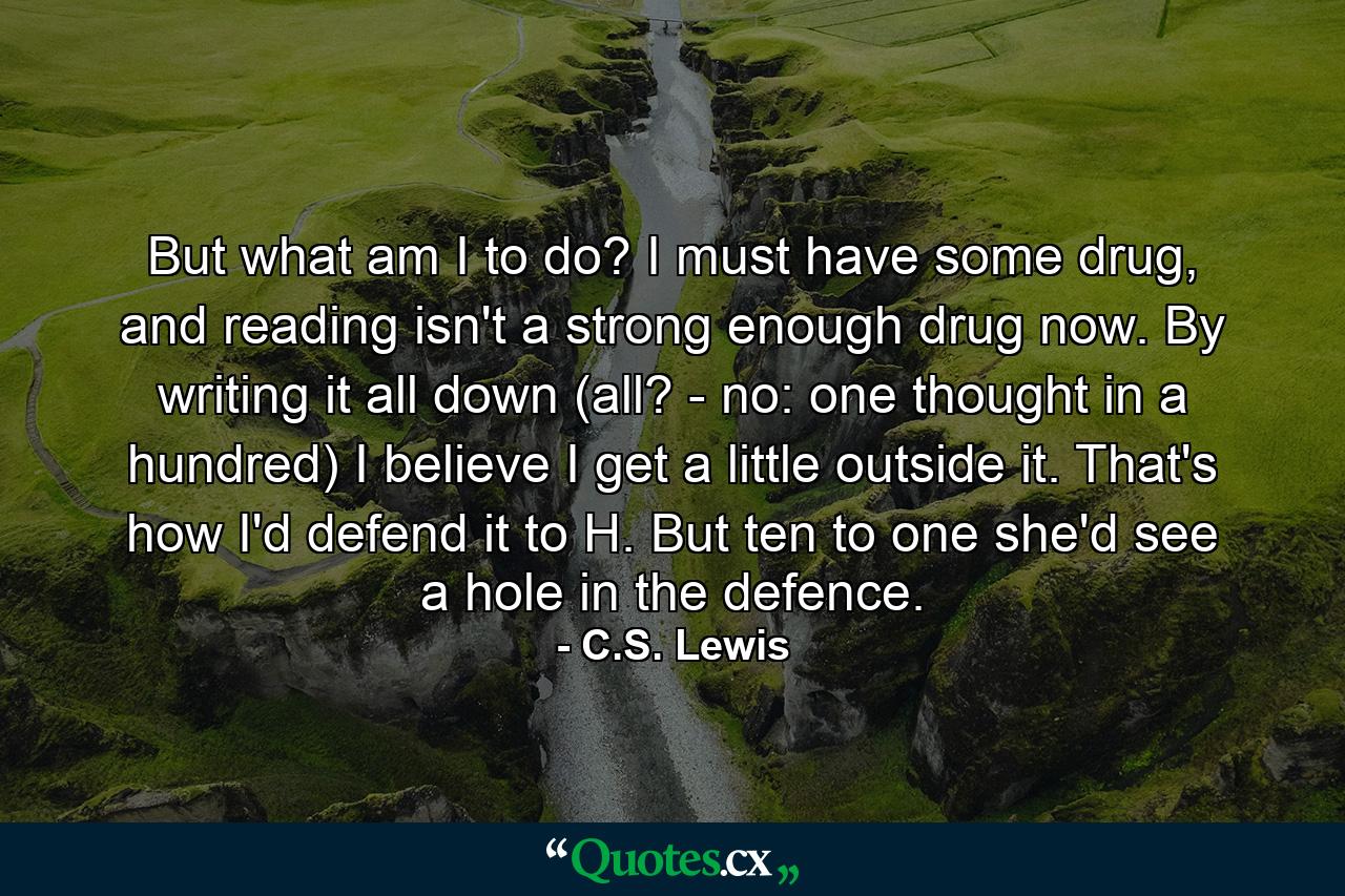 But what am I to do? I must have some drug, and reading isn't a strong enough drug now. By writing it all down (all? - no: one thought in a hundred) I believe I get a little outside it. That's how I'd defend it to H. But ten to one she'd see a hole in the defence. - Quote by C.S. Lewis