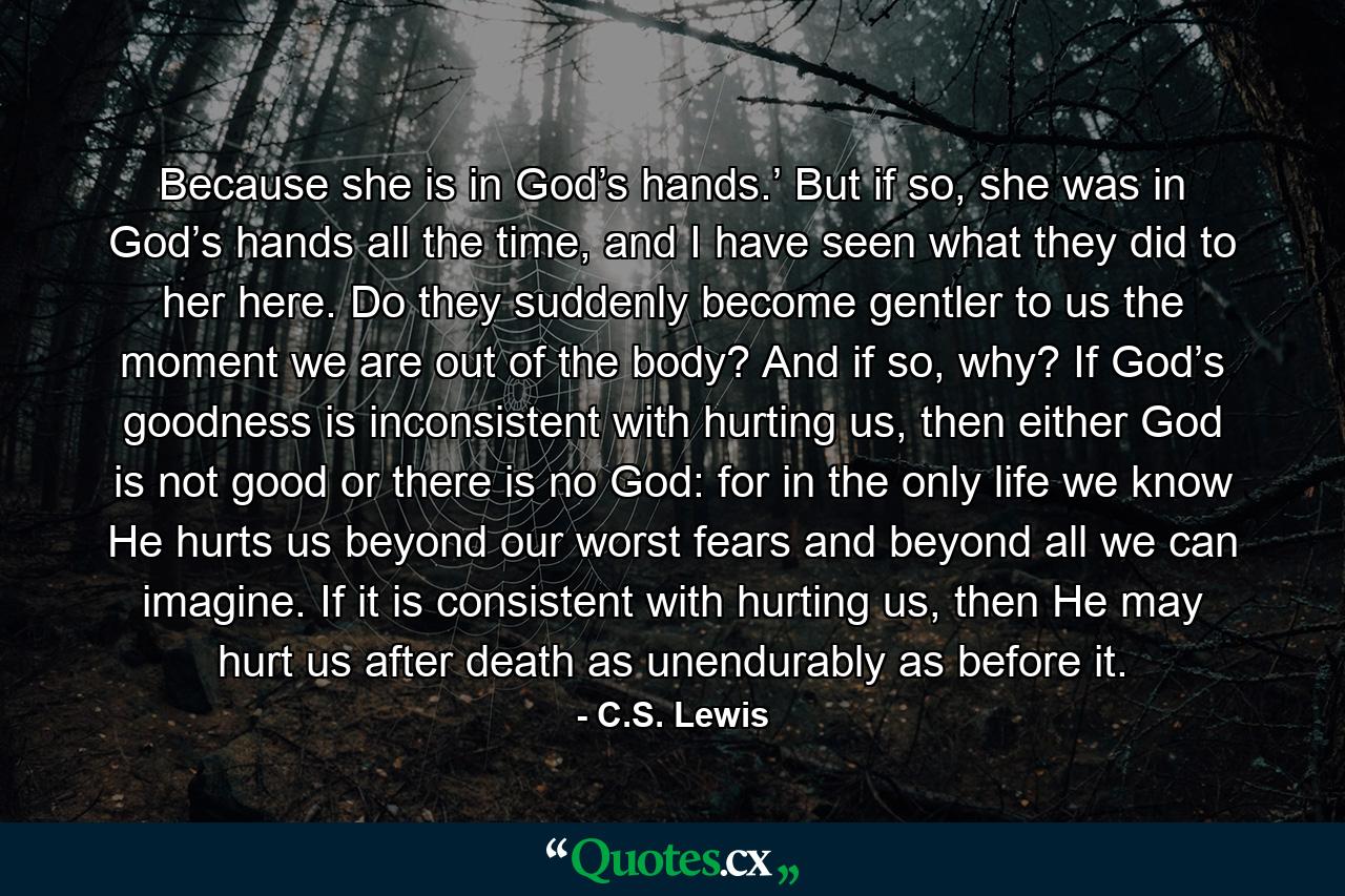 Because she is in God’s hands.’ But if so, she was in God’s hands all the time, and I have seen what they did to her here. Do they suddenly become gentler to us the moment we are out of the body? And if so, why? If God’s goodness is inconsistent with hurting us, then either God is not good or there is no God: for in the only life we know He hurts us beyond our worst fears and beyond all we can imagine. If it is consistent with hurting us, then He may hurt us after death as unendurably as before it. - Quote by C.S. Lewis