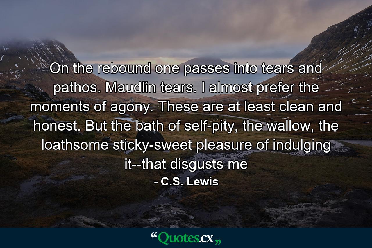 On the rebound one passes into tears and pathos. Maudlin tears. I almost prefer the moments of agony. These are at least clean and honest. But the bath of self-pity, the wallow, the loathsome sticky-sweet pleasure of indulging it--that disgusts me - Quote by C.S. Lewis