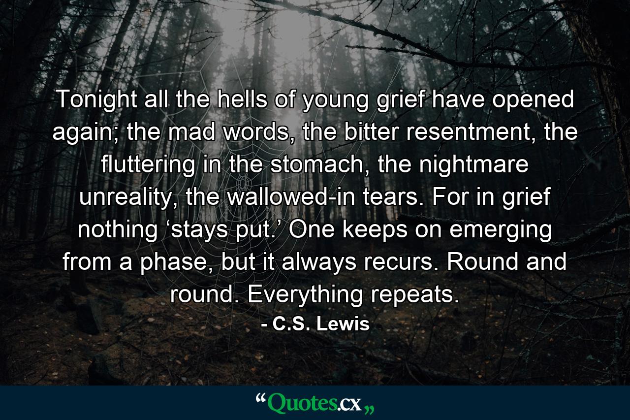 Tonight all the hells of young grief have opened again; the mad words, the bitter resentment, the fluttering in the stomach, the nightmare unreality, the wallowed-in tears. For in grief nothing ‘stays put.’ One keeps on emerging from a phase, but it always recurs. Round and round. Everything repeats. - Quote by C.S. Lewis