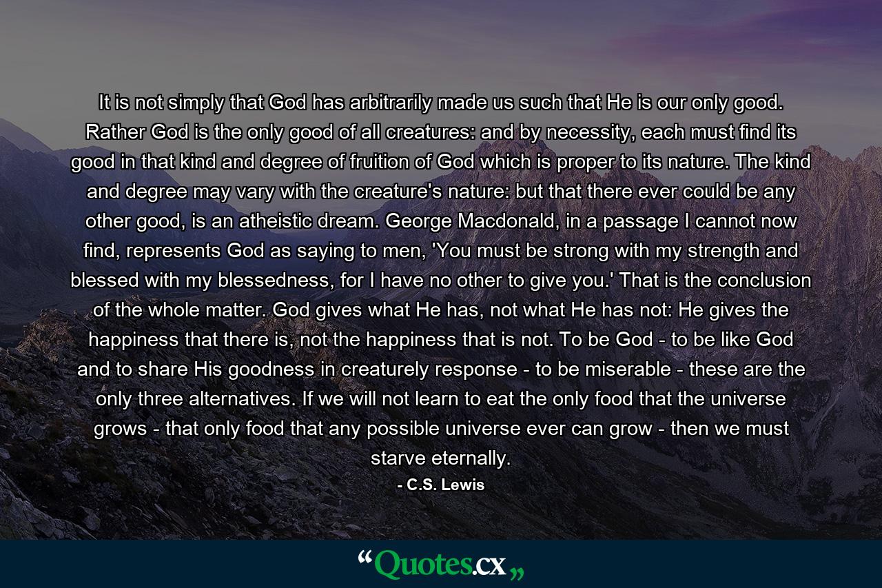 It is not simply that God has arbitrarily made us such that He is our only good. Rather God is the only good of all creatures: and by necessity, each must find its good in that kind and degree of fruition of God which is proper to its nature. The kind and degree may vary with the creature's nature: but that there ever could be any other good, is an atheistic dream. George Macdonald, in a passage I cannot now find, represents God as saying to men, 'You must be strong with my strength and blessed with my blessedness, for I have no other to give you.' That is the conclusion of the whole matter. God gives what He has, not what He has not: He gives the happiness that there is, not the happiness that is not. To be God - to be like God and to share His goodness in creaturely response - to be miserable - these are the only three alternatives. If we will not learn to eat the only food that the universe grows - that only food that any possible universe ever can grow - then we must starve eternally. - Quote by C.S. Lewis