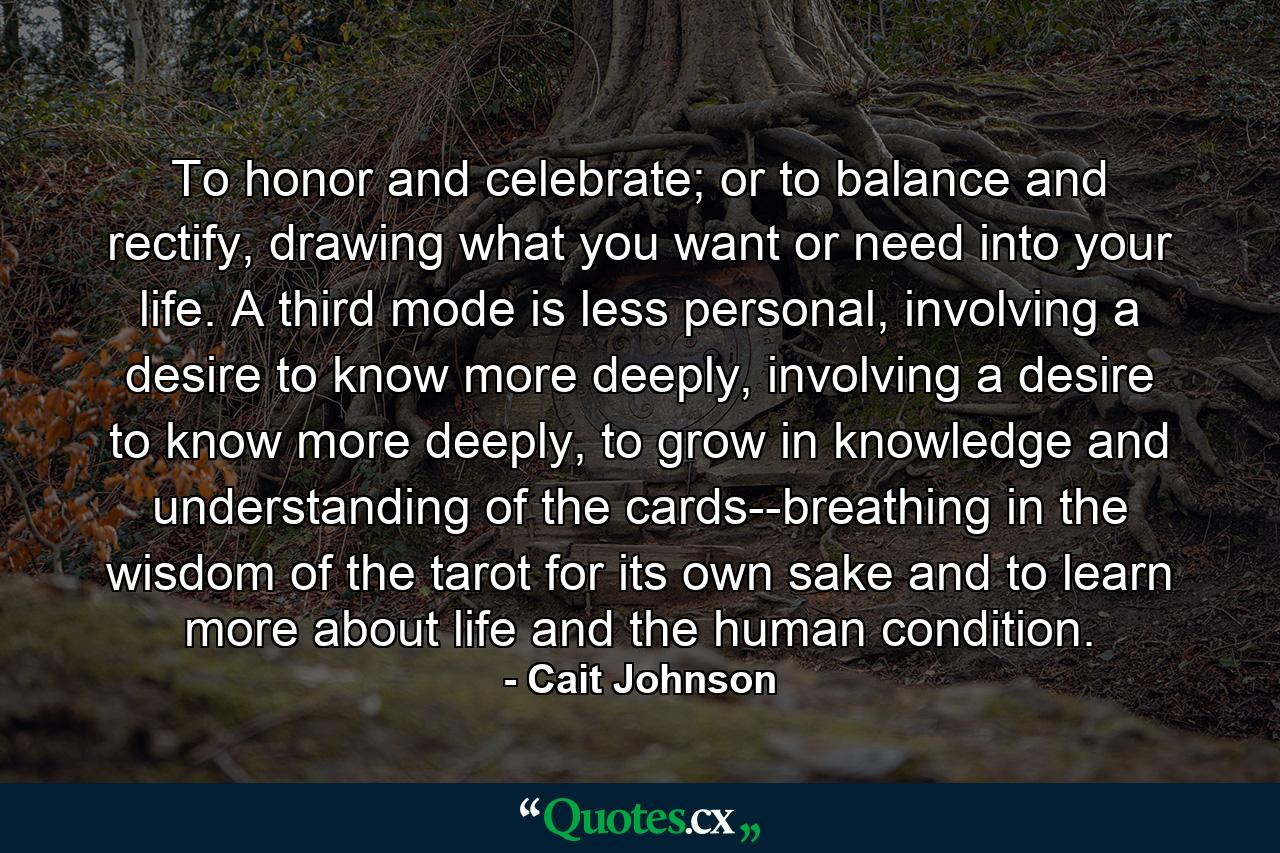 To honor and celebrate; or to balance and rectify, drawing what you want or need into your life. A third mode is less personal, involving a desire to know more deeply, involving a desire to know more deeply, to grow in knowledge and understanding of the cards--breathing in the wisdom of the tarot for its own sake and to learn more about life and the human condition. - Quote by Cait Johnson