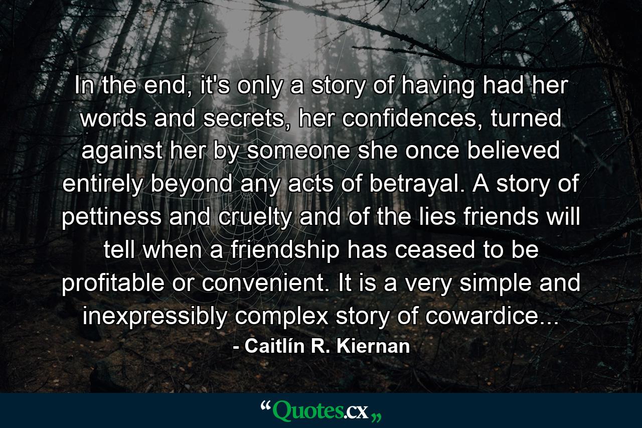 In the end, it's only a story of having had her words and secrets, her confidences, turned against her by someone she once believed entirely beyond any acts of betrayal. A story of pettiness and cruelty and of the lies friends will tell when a friendship has ceased to be profitable or convenient. It is a very simple and inexpressibly complex story of cowardice... - Quote by Caitlín R. Kiernan