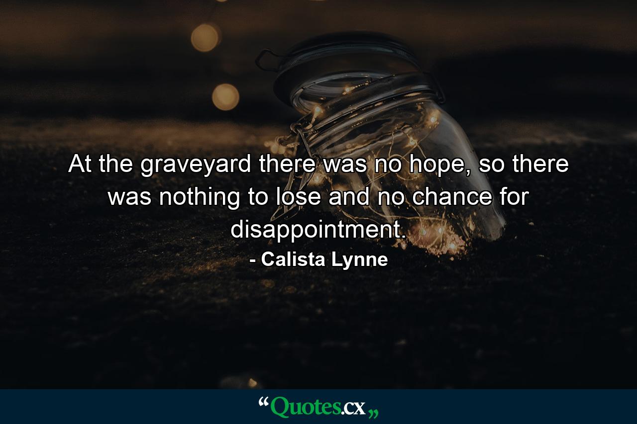 At the graveyard there was no hope, so there was nothing to lose and no chance for disappointment. - Quote by Calista Lynne