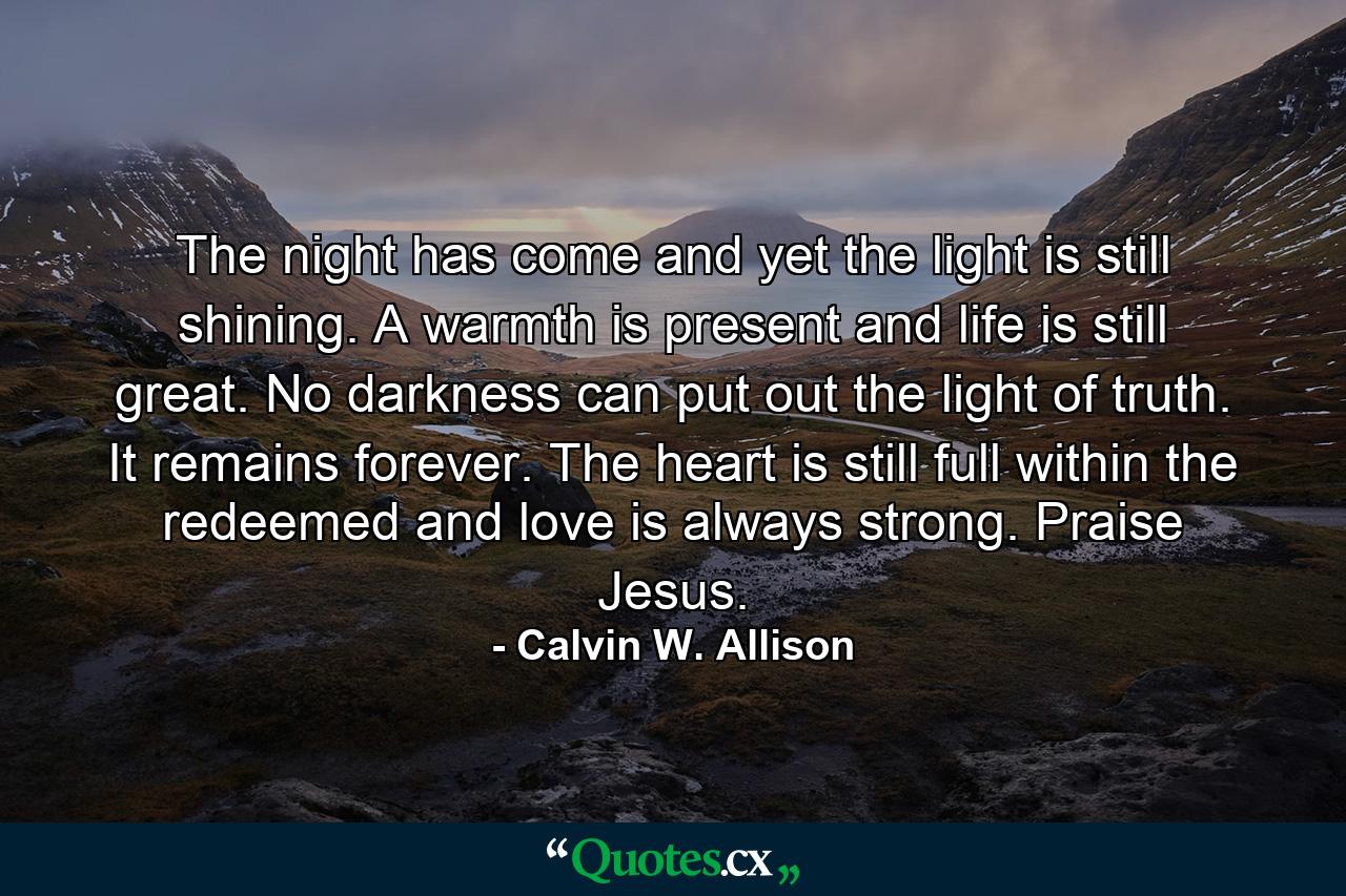 The night has come and yet the light is still shining. A warmth is present and life is still great. No darkness can put out the light of truth. It remains forever. The heart is still full within the redeemed and love is always strong. Praise Jesus. - Quote by Calvin W. Allison