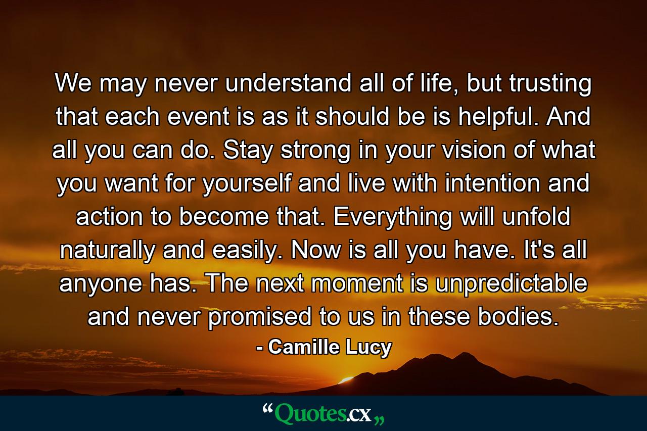 We may never understand all of life, but trusting that each event is as it should be is helpful. And all you can do. Stay strong in your vision of what you want for yourself and live with intention and action to become that. Everything will unfold naturally and easily. Now is all you have. It's all anyone has. The next moment is unpredictable and never promised to us in these bodies. - Quote by Camille Lucy