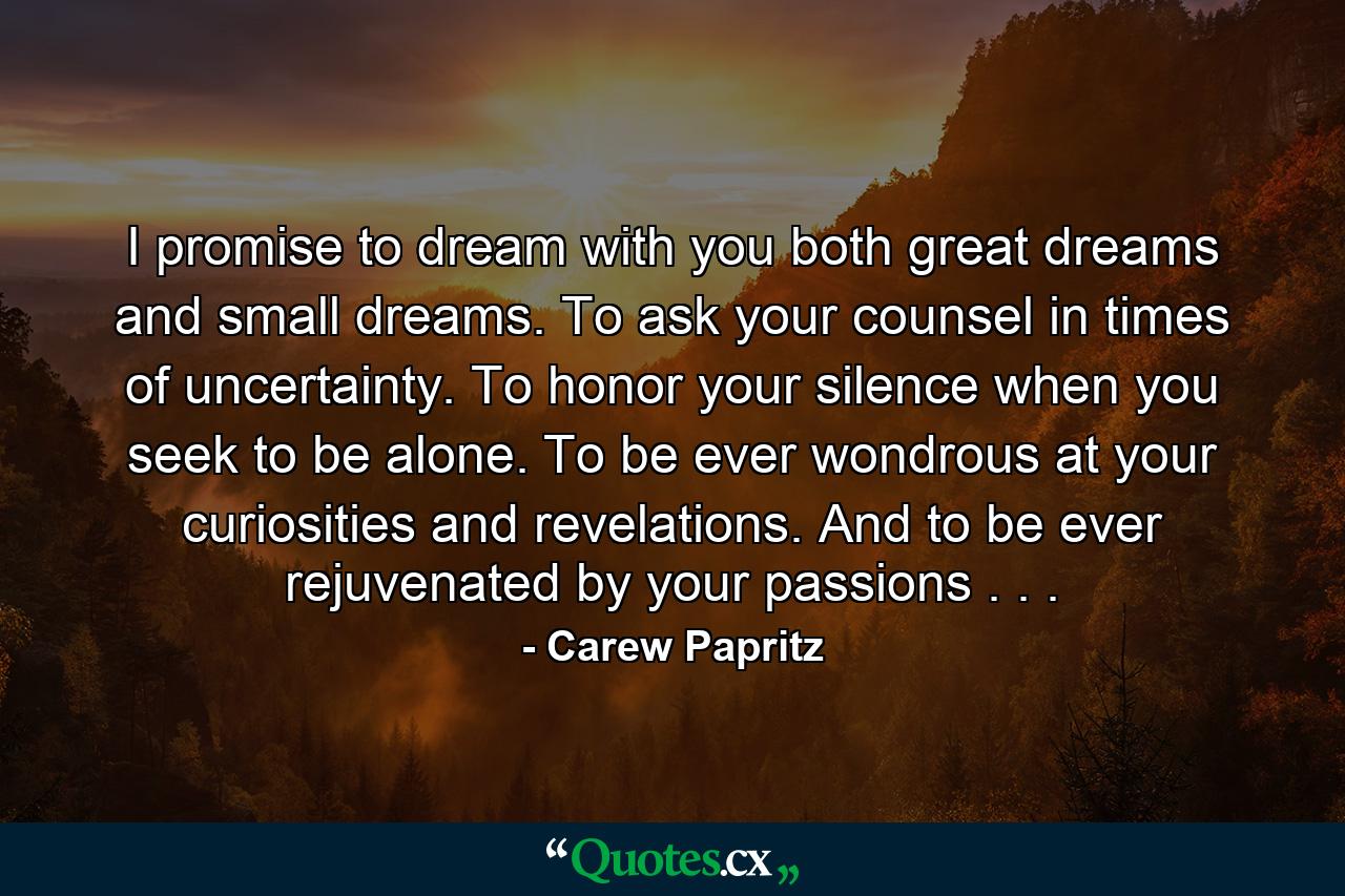 I promise to dream with you both great dreams and small dreams. To ask your counsel in times of uncertainty. To honor your silence when you seek to be alone. To be ever wondrous at your curiosities and revelations. And to be ever rejuvenated by your passions . . . - Quote by Carew Papritz