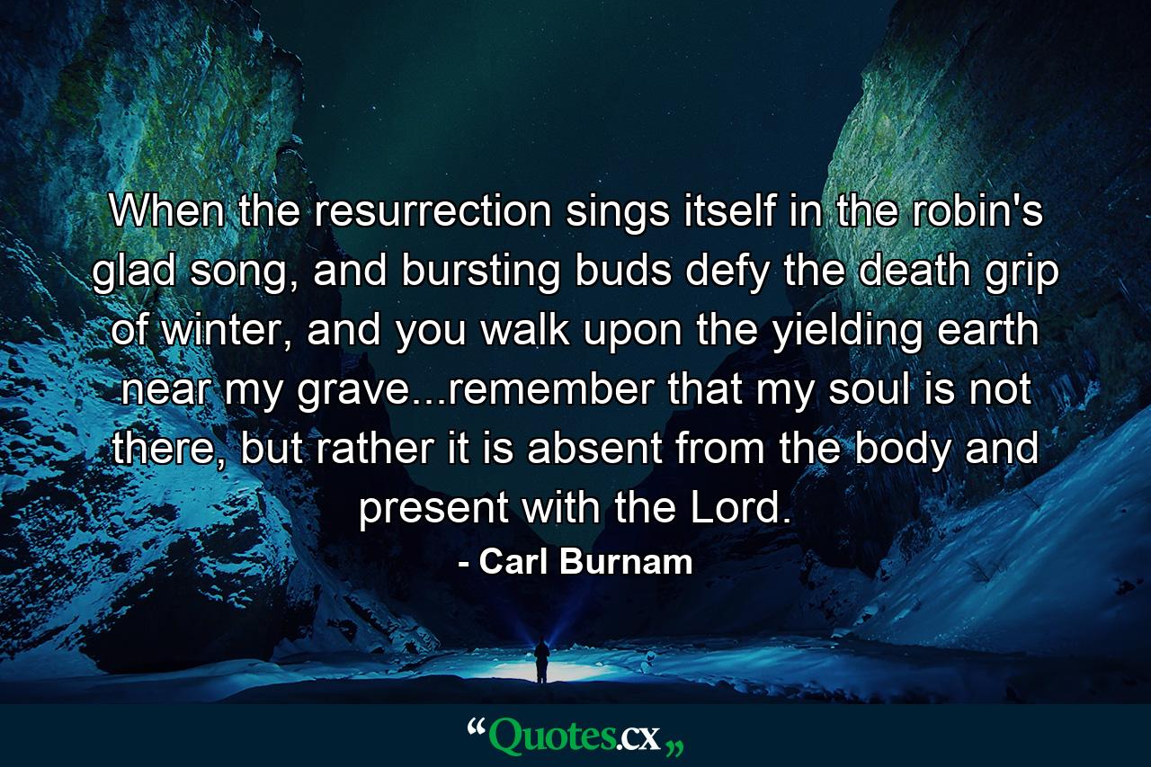 When the resurrection sings itself in the robin's glad song, and bursting buds defy the death grip of winter, and you walk upon the yielding earth near my grave...remember that my soul is not there, but rather it is absent from the body and present with the Lord. - Quote by Carl Burnam