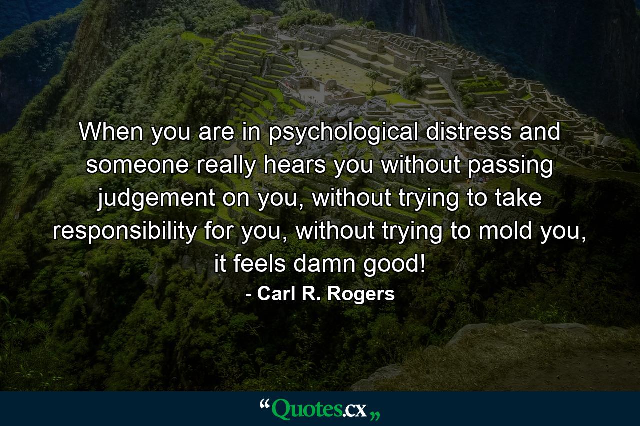 When you are in psychological distress and someone really hears you without passing judgement on you, without trying to take responsibility for you, without trying to mold you, it feels damn good! - Quote by Carl R. Rogers