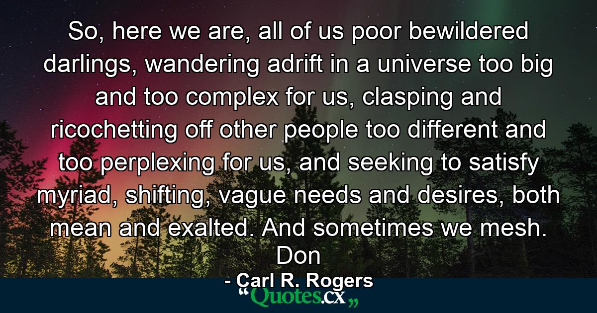 So, here we are, all of us poor bewildered darlings, wandering adrift in a universe too big and too complex for us, clasping and ricochetting off other people too different and too perplexing for us, and seeking to satisfy myriad, shifting, vague needs and desires, both mean and exalted. And sometimes we mesh. Don - Quote by Carl R. Rogers