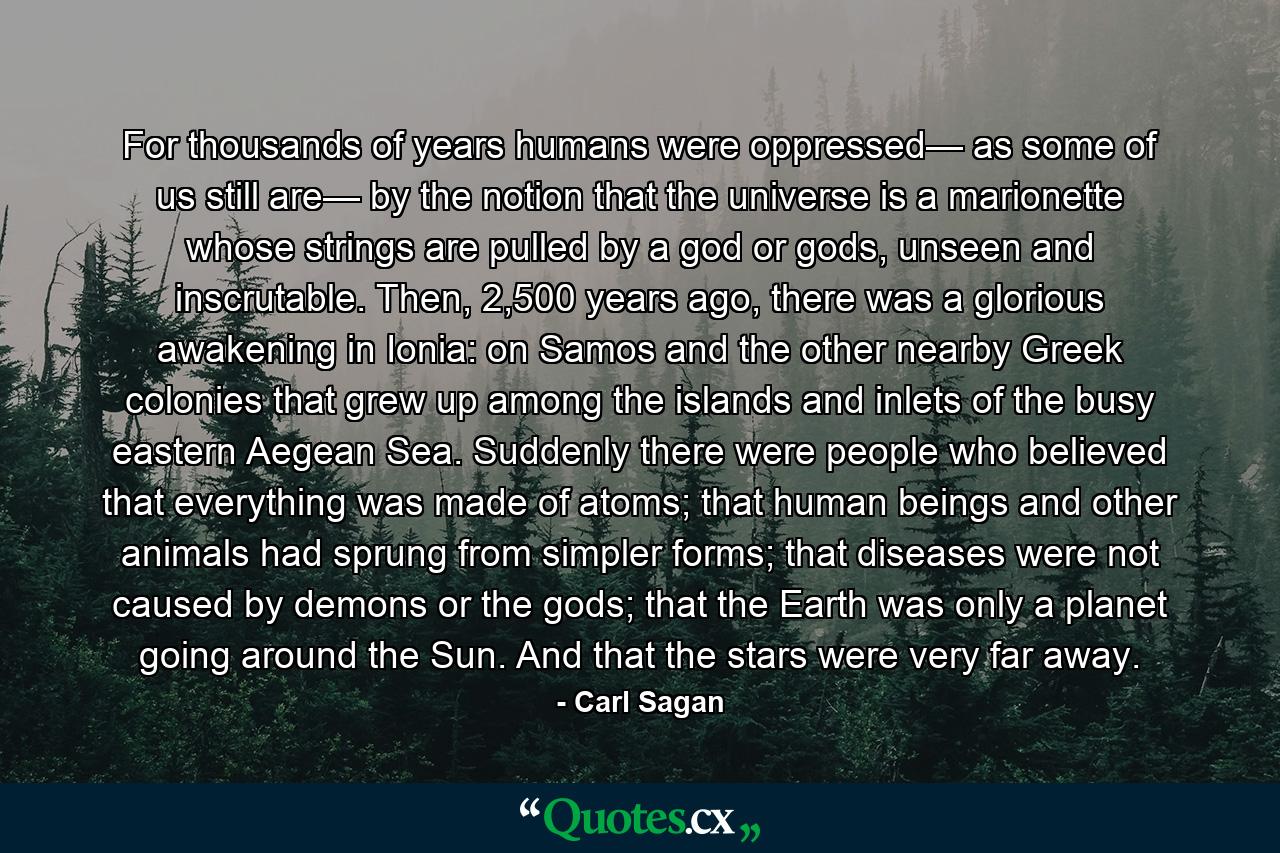 For thousands of years humans were oppressed— as some of us still are— by the notion that the universe is a marionette whose strings are pulled by a god or gods, unseen and inscrutable. Then, 2,500 years ago, there was a glorious awakening in Ionia: on Samos and the other nearby Greek colonies that grew up among the islands and inlets of the busy eastern Aegean Sea. Suddenly there were people who believed that everything was made of atoms; that human beings and other animals had sprung from simpler forms; that diseases were not caused by demons or the gods; that the Earth was only a planet going around the Sun. And that the stars were very far away. - Quote by Carl Sagan