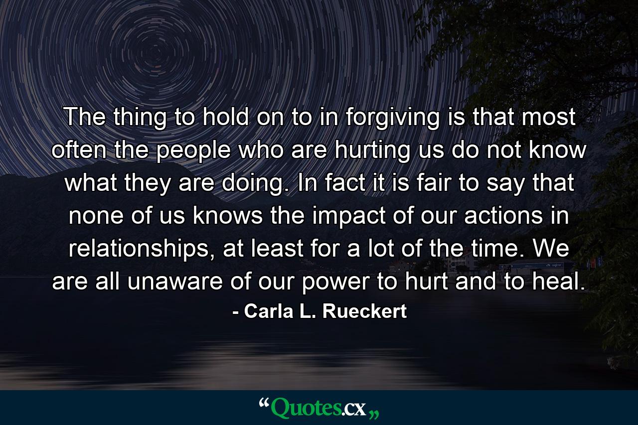 The thing to hold on to in forgiving is that most often the people who are hurting us do not know what they are doing. In fact it is fair to say that none of us knows the impact of our actions in relationships, at least for a lot of the time. We are all unaware of our power to hurt and to heal. - Quote by Carla L. Rueckert