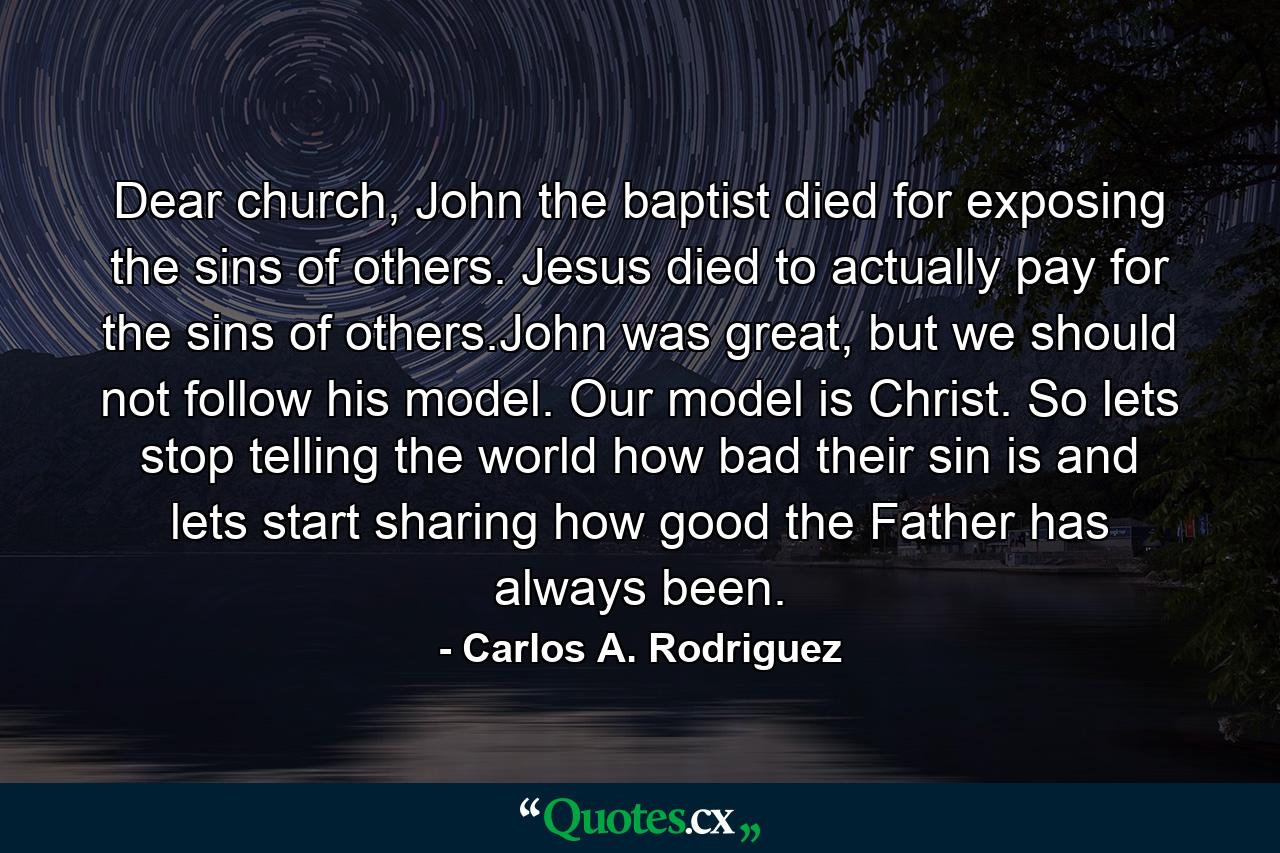 Dear church, John the baptist died for exposing the sins of others. Jesus died to actually pay for the sins of others.John was great, but we should not follow his model. Our model is Christ. So lets stop telling the world how bad their sin is and lets start sharing how good the Father has always been. - Quote by Carlos A. Rodriguez