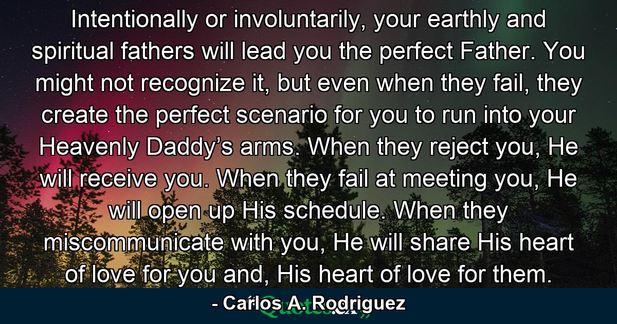 Intentionally or involuntarily, your earthly and spiritual fathers will lead you the perfect Father. You might not recognize it, but even when they fail, they create the perfect scenario for you to run into your Heavenly Daddy’s arms. When they reject you, He will receive you. When they fail at meeting you, He will open up His schedule. When they miscommunicate with you, He will share His heart of love for you and, His heart of love for them. - Quote by Carlos A. Rodriguez