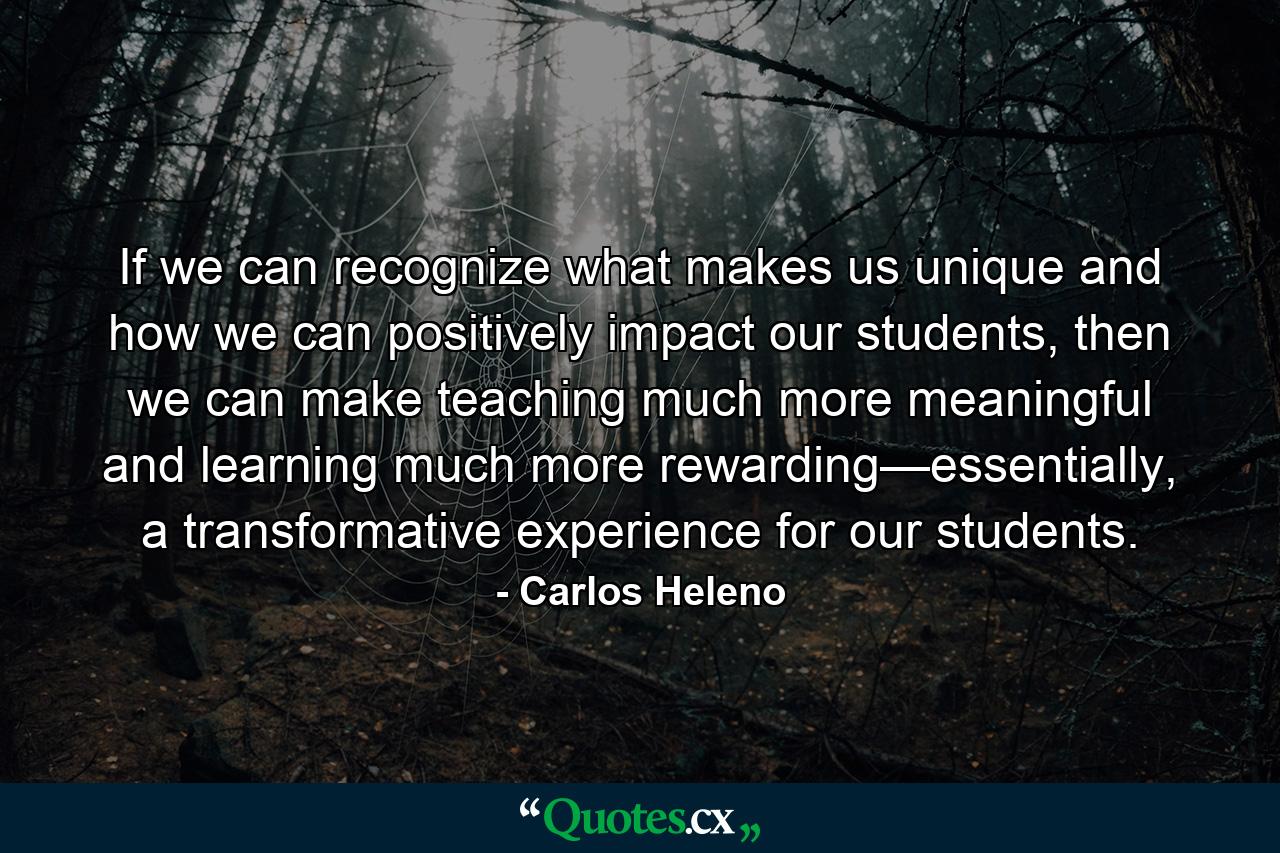 If we can recognize what makes us unique and how we can positively impact our students, then we can make teaching much more meaningful and learning much more rewarding—essentially, a transformative experience for our students. - Quote by Carlos Heleno