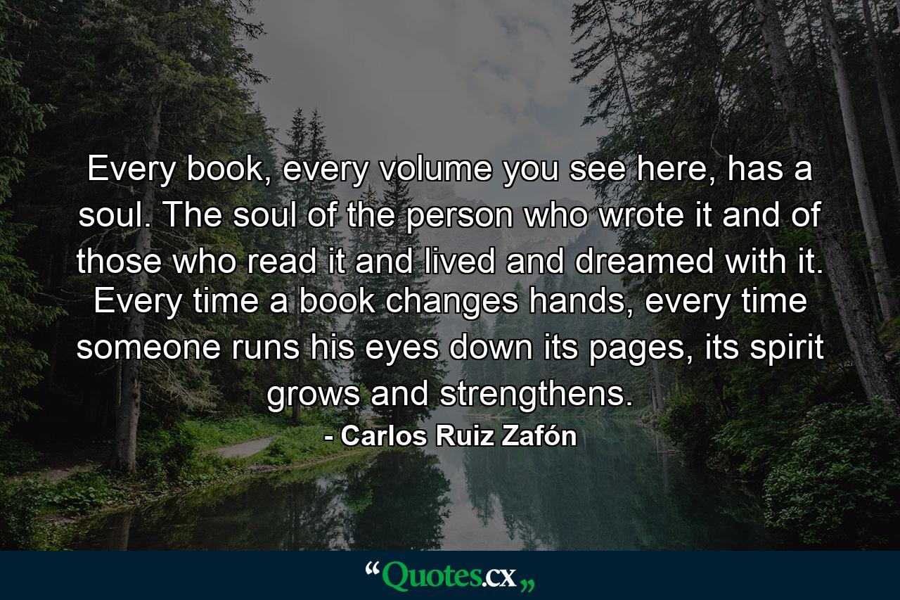 Every book, every volume you see here, has a soul. The soul of the person who wrote it and of those who read it and lived and dreamed with it. Every time a book changes hands, every time someone runs his eyes down its pages, its spirit grows and strengthens. - Quote by Carlos Ruiz Zafón