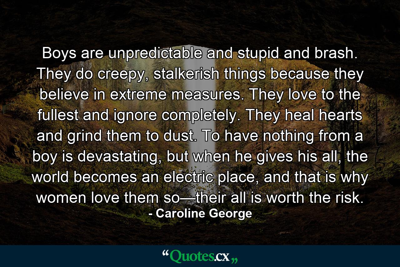 Boys are unpredictable and stupid and brash. They do creepy, stalkerish things because they believe in extreme measures. They love to the fullest and ignore completely. They heal hearts and grind them to dust. To have nothing from a boy is devastating, but when he gives his all, the world becomes an electric place, and that is why women love them so—their all is worth the risk. - Quote by Caroline George
