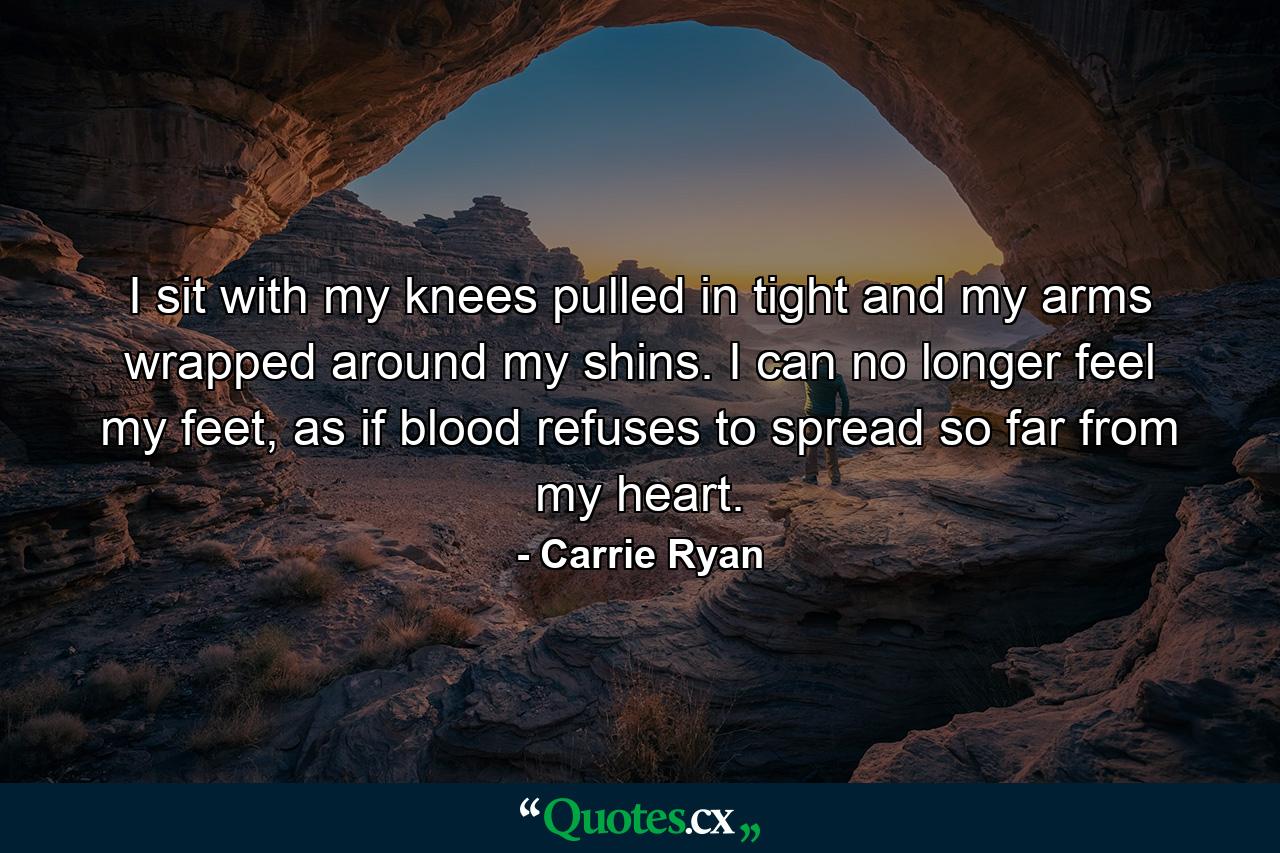 I sit with my knees pulled in tight and my arms wrapped around my shins. I can no longer feel my feet, as if blood refuses to spread so far from my heart. - Quote by Carrie Ryan