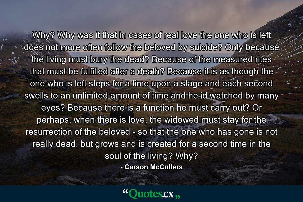 Why? Why was it that in cases of real love the one who is left does not more often follow the beloved by suicide? Only because the living must bury the dead? Because of the measured rites that must be fulfilled after a death? Because it is as though the one who is left steps for a time upon a stage and each second swells to an unlimited amount of time and he id watched by many eyes? Because there is a function he must carry out? Or perhaps, when there is love, the widowed must stay for the resurrection of the beloved - so that the one who has gone is not really dead, but grows and is created for a second time in the soul of the living? Why? - Quote by Carson McCullers