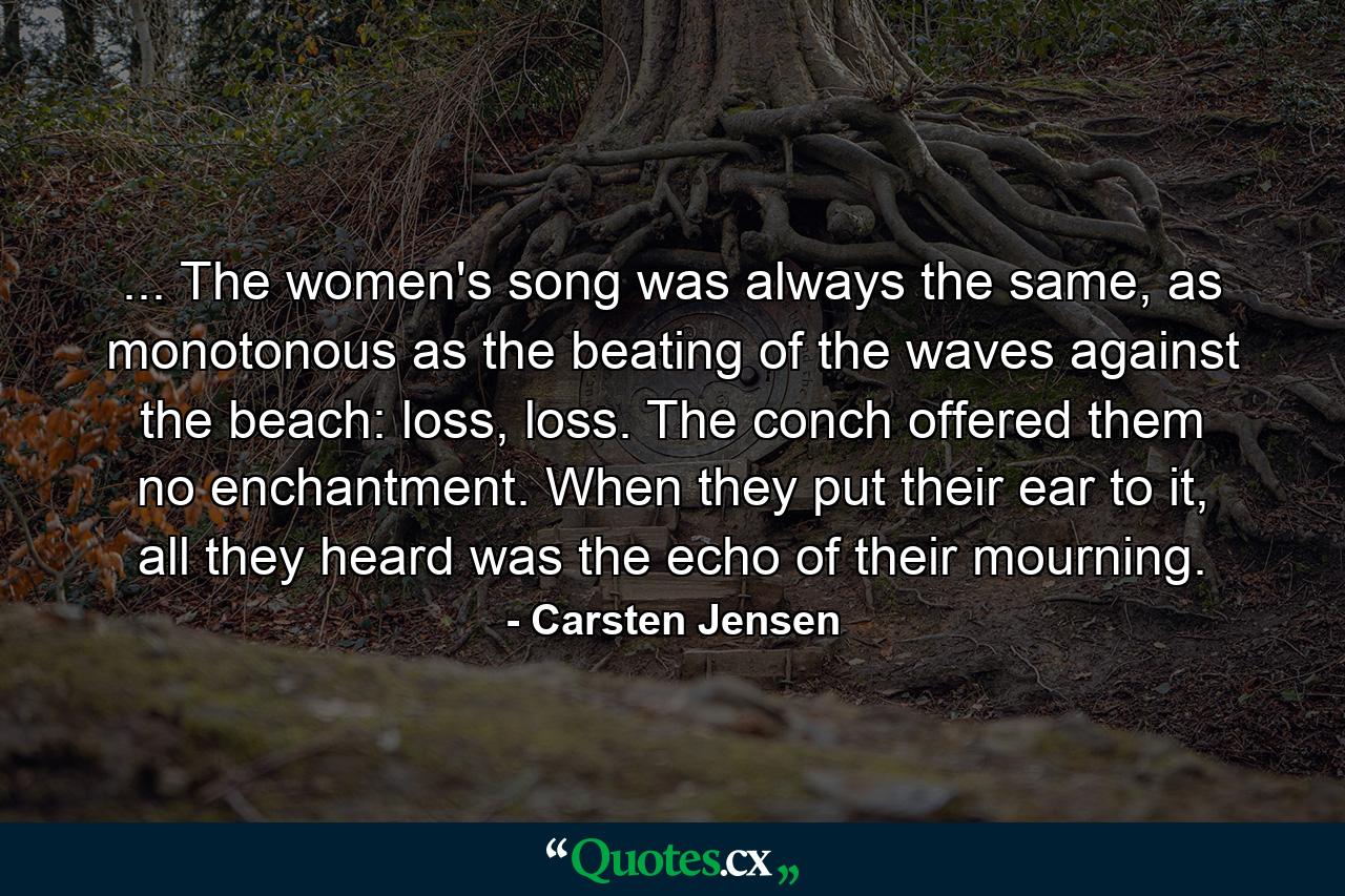 ... The women's song was always the same, as monotonous as the beating of the waves against the beach: loss, loss. The conch offered them no enchantment. When they put their ear to it, all they heard was the echo of their mourning. - Quote by Carsten Jensen