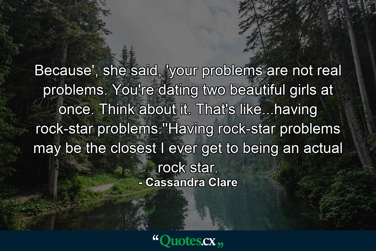 Because', she said, 'your problems are not real problems. You're dating two beautiful girls at once. Think about it. That's like...having rock-star problems.''Having rock-star problems may be the closest I ever get to being an actual rock star. - Quote by Cassandra Clare